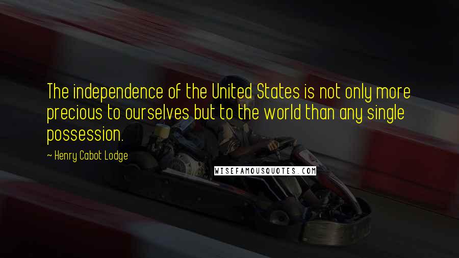 Henry Cabot Lodge Quotes: The independence of the United States is not only more precious to ourselves but to the world than any single possession.