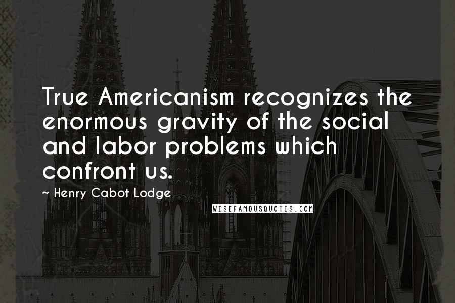 Henry Cabot Lodge Quotes: True Americanism recognizes the enormous gravity of the social and labor problems which confront us.