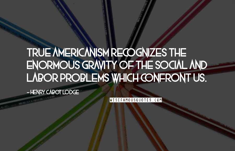 Henry Cabot Lodge Quotes: True Americanism recognizes the enormous gravity of the social and labor problems which confront us.