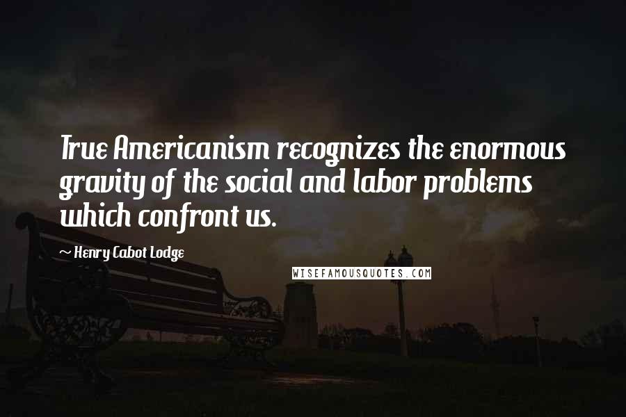 Henry Cabot Lodge Quotes: True Americanism recognizes the enormous gravity of the social and labor problems which confront us.