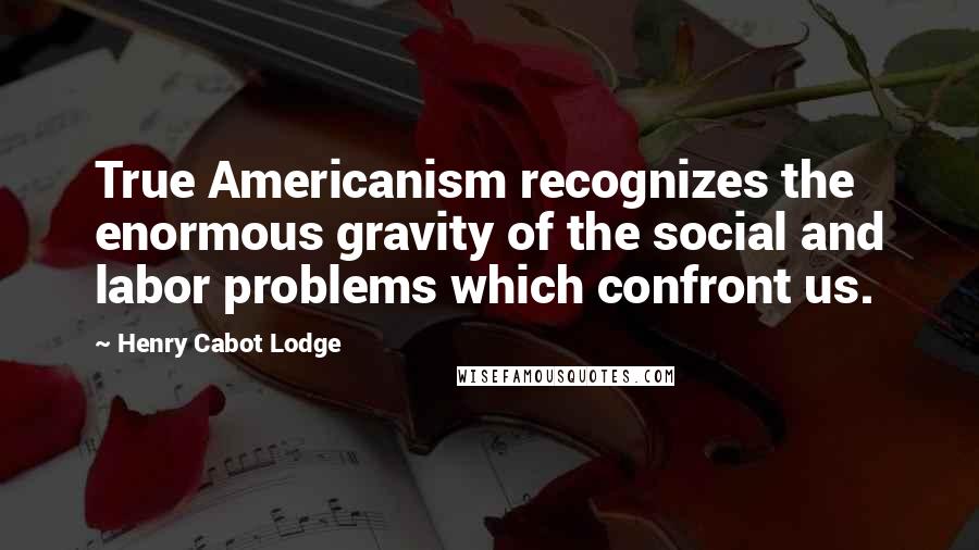 Henry Cabot Lodge Quotes: True Americanism recognizes the enormous gravity of the social and labor problems which confront us.