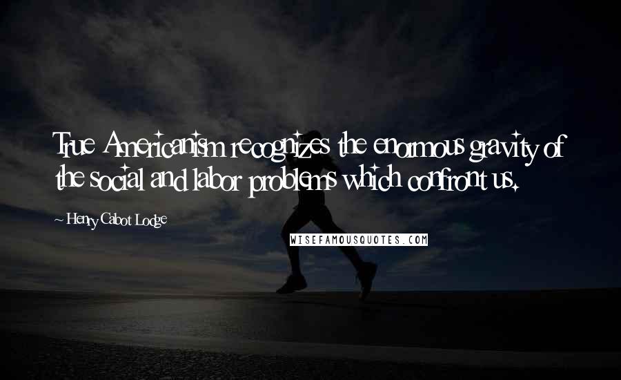 Henry Cabot Lodge Quotes: True Americanism recognizes the enormous gravity of the social and labor problems which confront us.