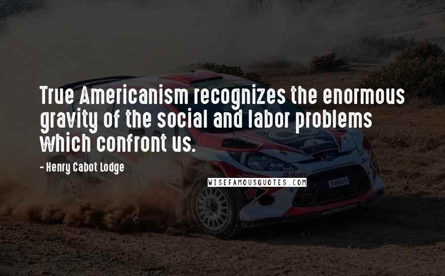 Henry Cabot Lodge Quotes: True Americanism recognizes the enormous gravity of the social and labor problems which confront us.