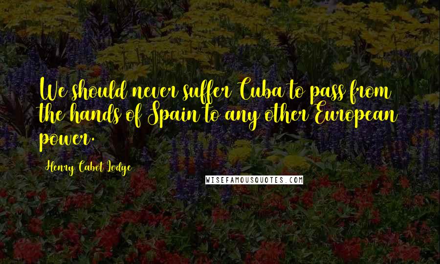 Henry Cabot Lodge Quotes: We should never suffer Cuba to pass from the hands of Spain to any other European power.