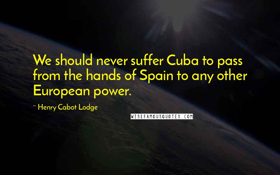 Henry Cabot Lodge Quotes: We should never suffer Cuba to pass from the hands of Spain to any other European power.