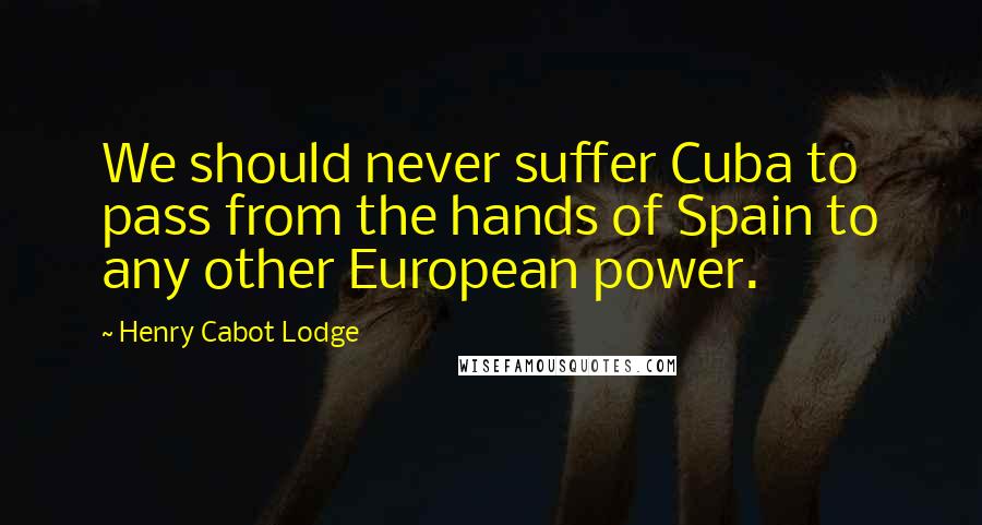 Henry Cabot Lodge Quotes: We should never suffer Cuba to pass from the hands of Spain to any other European power.