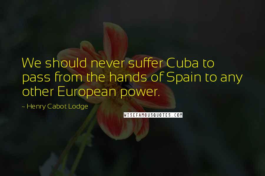 Henry Cabot Lodge Quotes: We should never suffer Cuba to pass from the hands of Spain to any other European power.