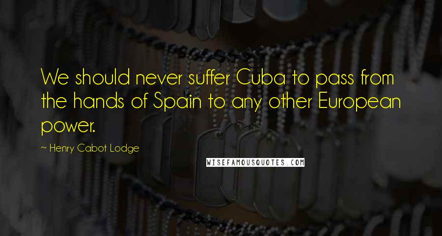 Henry Cabot Lodge Quotes: We should never suffer Cuba to pass from the hands of Spain to any other European power.