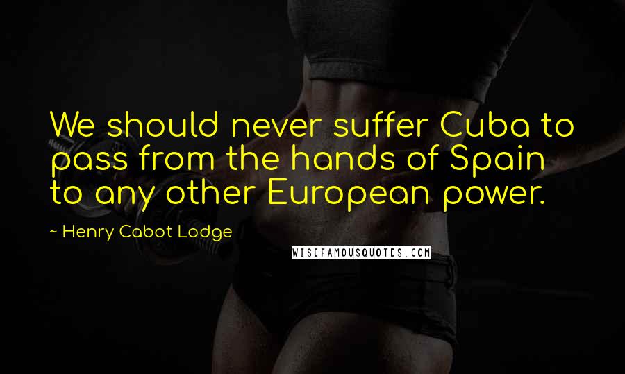 Henry Cabot Lodge Quotes: We should never suffer Cuba to pass from the hands of Spain to any other European power.