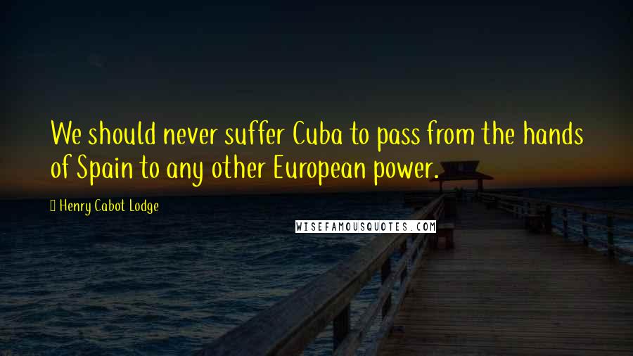 Henry Cabot Lodge Quotes: We should never suffer Cuba to pass from the hands of Spain to any other European power.