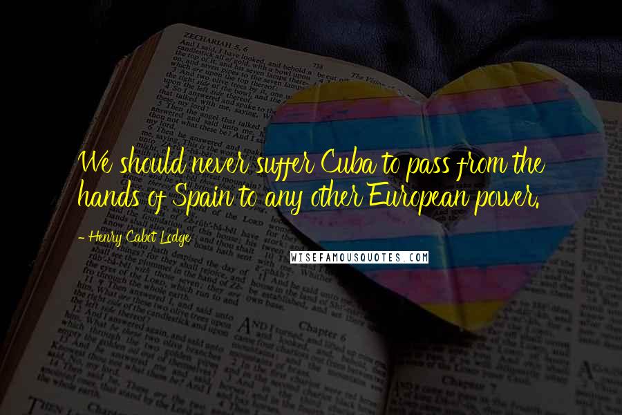 Henry Cabot Lodge Quotes: We should never suffer Cuba to pass from the hands of Spain to any other European power.