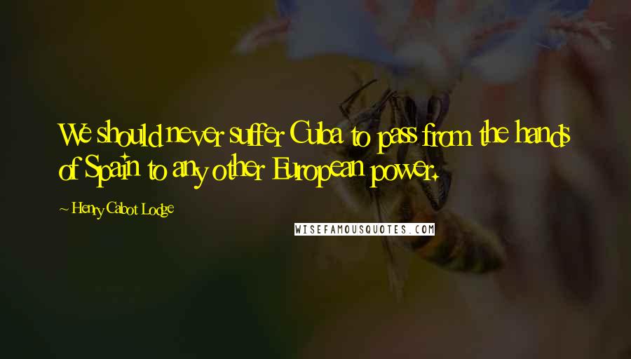 Henry Cabot Lodge Quotes: We should never suffer Cuba to pass from the hands of Spain to any other European power.