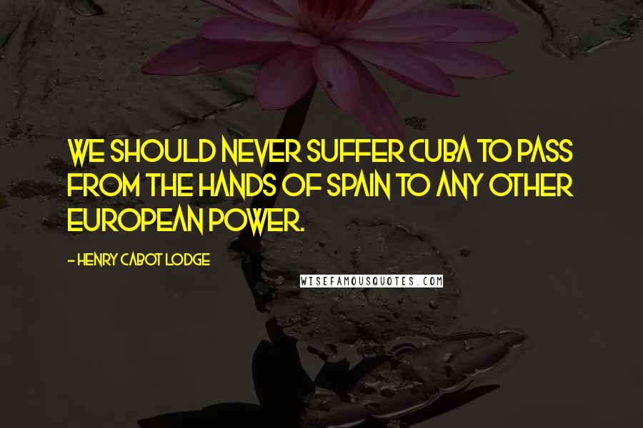 Henry Cabot Lodge Quotes: We should never suffer Cuba to pass from the hands of Spain to any other European power.