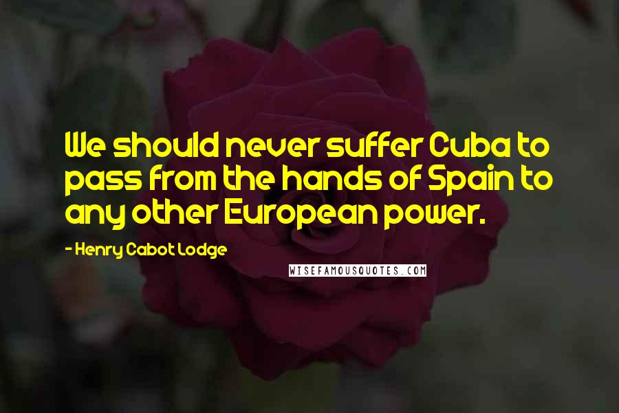 Henry Cabot Lodge Quotes: We should never suffer Cuba to pass from the hands of Spain to any other European power.