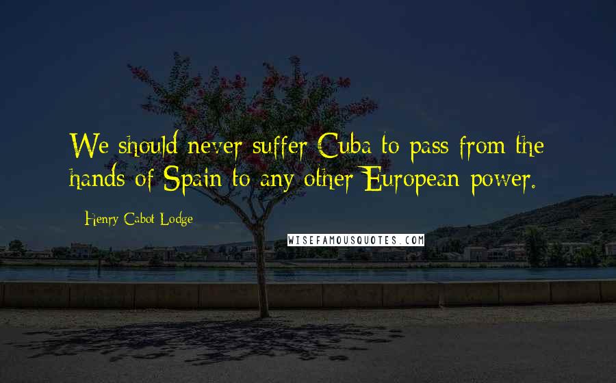 Henry Cabot Lodge Quotes: We should never suffer Cuba to pass from the hands of Spain to any other European power.