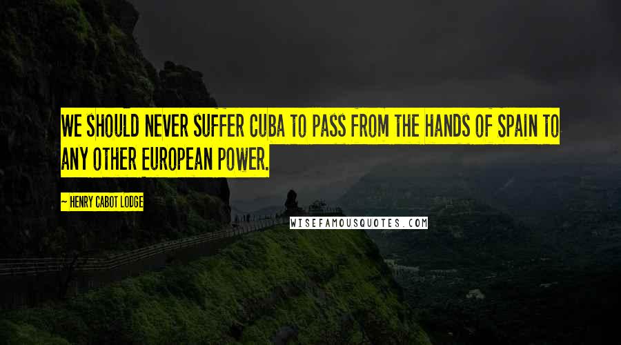 Henry Cabot Lodge Quotes: We should never suffer Cuba to pass from the hands of Spain to any other European power.