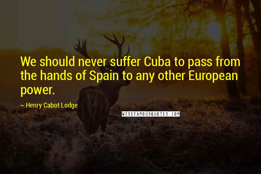 Henry Cabot Lodge Quotes: We should never suffer Cuba to pass from the hands of Spain to any other European power.