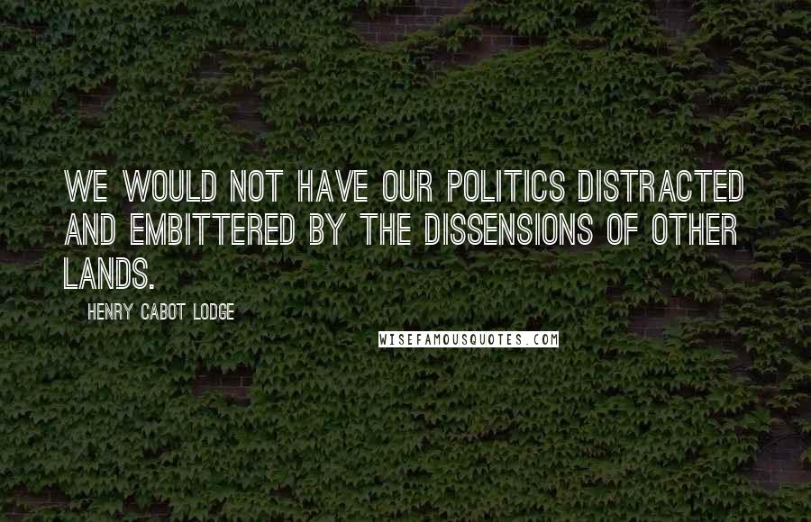 Henry Cabot Lodge Quotes: We would not have our politics distracted and embittered by the dissensions of other lands.