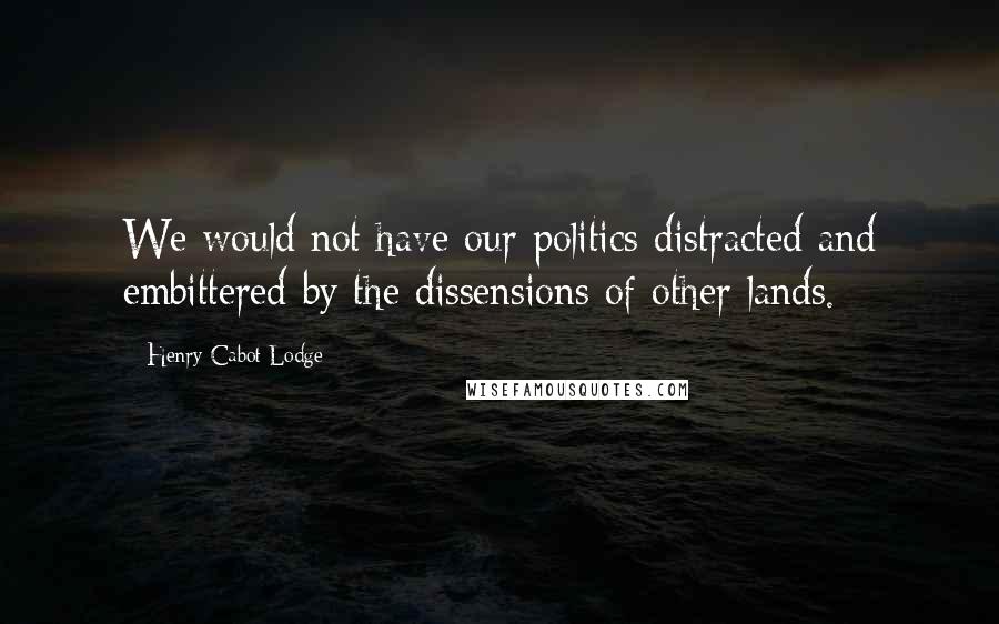 Henry Cabot Lodge Quotes: We would not have our politics distracted and embittered by the dissensions of other lands.