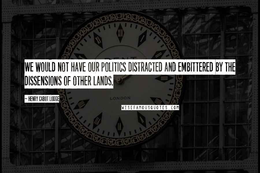 Henry Cabot Lodge Quotes: We would not have our politics distracted and embittered by the dissensions of other lands.