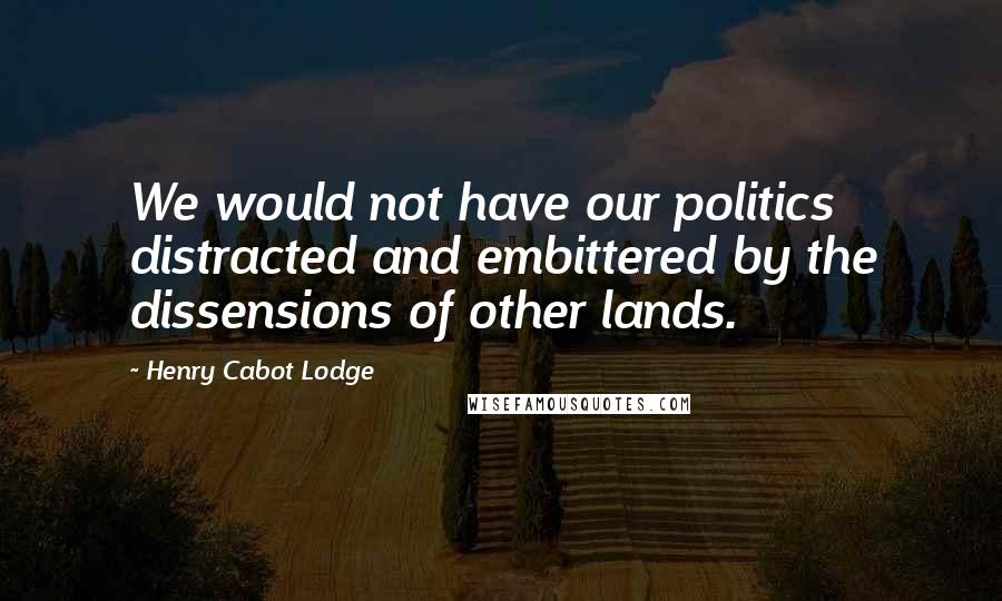 Henry Cabot Lodge Quotes: We would not have our politics distracted and embittered by the dissensions of other lands.