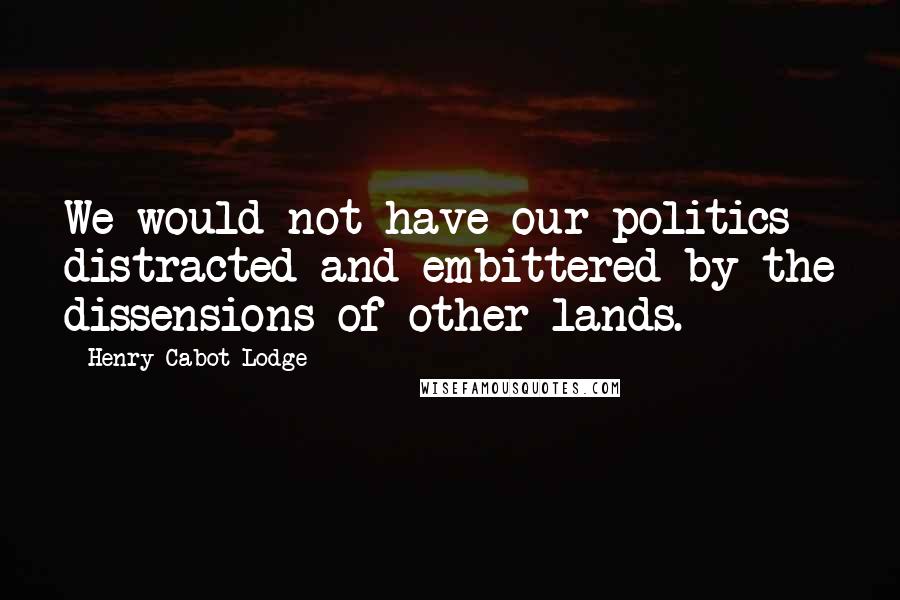 Henry Cabot Lodge Quotes: We would not have our politics distracted and embittered by the dissensions of other lands.