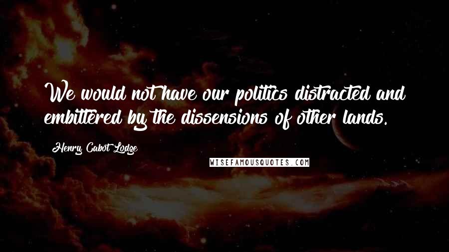 Henry Cabot Lodge Quotes: We would not have our politics distracted and embittered by the dissensions of other lands.