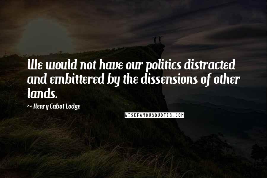 Henry Cabot Lodge Quotes: We would not have our politics distracted and embittered by the dissensions of other lands.