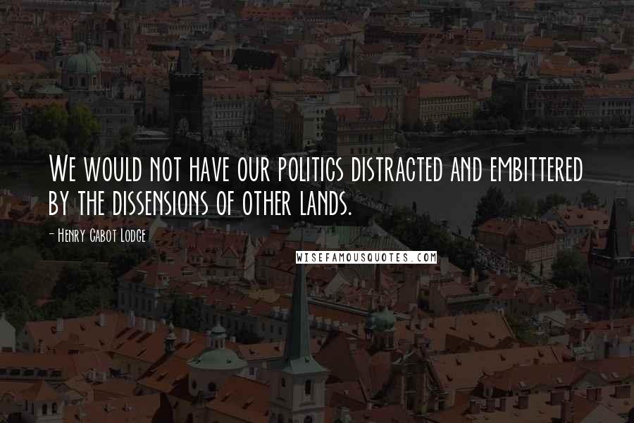 Henry Cabot Lodge Quotes: We would not have our politics distracted and embittered by the dissensions of other lands.