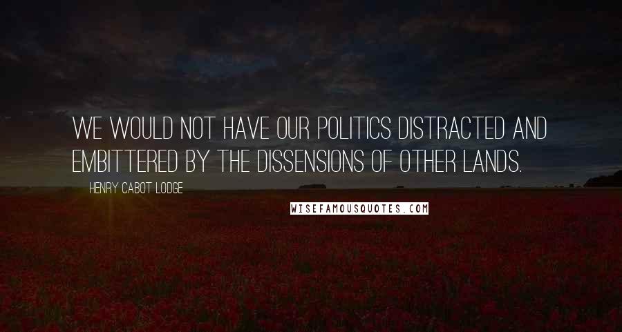 Henry Cabot Lodge Quotes: We would not have our politics distracted and embittered by the dissensions of other lands.