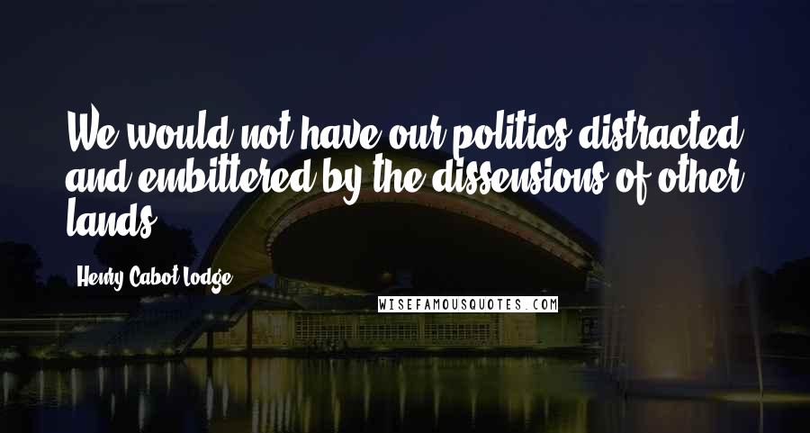 Henry Cabot Lodge Quotes: We would not have our politics distracted and embittered by the dissensions of other lands.