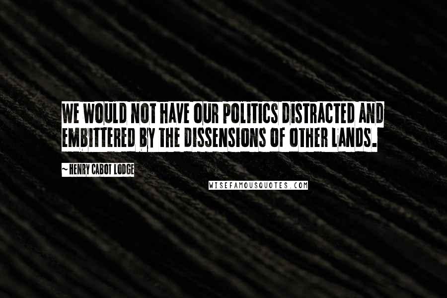 Henry Cabot Lodge Quotes: We would not have our politics distracted and embittered by the dissensions of other lands.