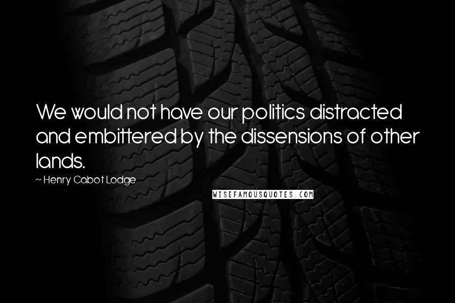 Henry Cabot Lodge Quotes: We would not have our politics distracted and embittered by the dissensions of other lands.