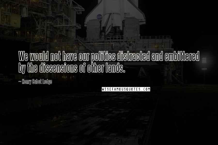 Henry Cabot Lodge Quotes: We would not have our politics distracted and embittered by the dissensions of other lands.