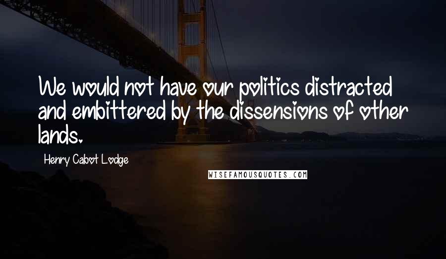 Henry Cabot Lodge Quotes: We would not have our politics distracted and embittered by the dissensions of other lands.