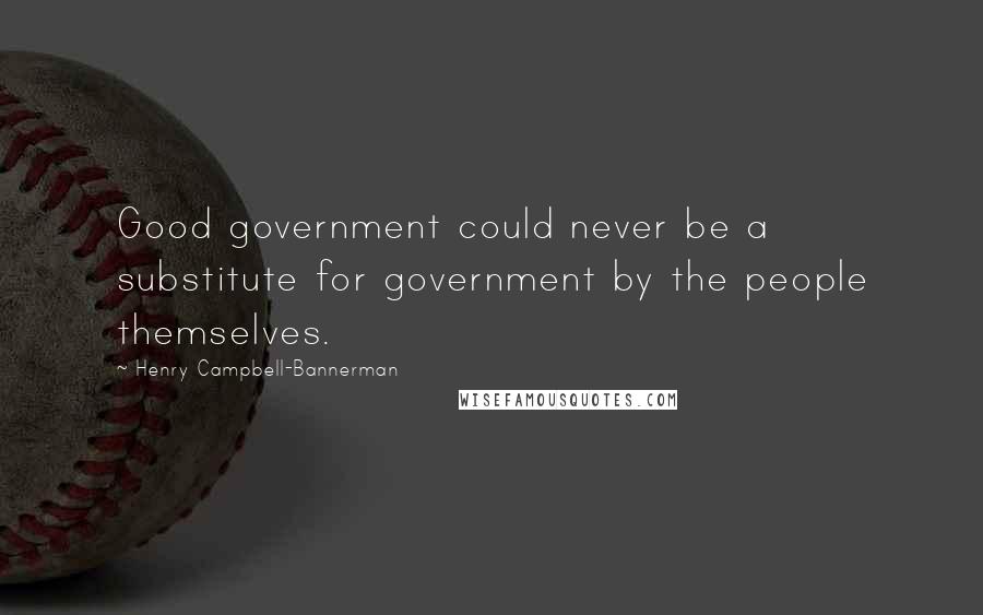 Henry Campbell-Bannerman Quotes: Good government could never be a substitute for government by the people themselves.