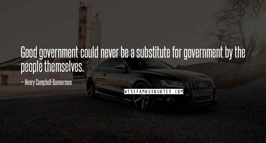 Henry Campbell-Bannerman Quotes: Good government could never be a substitute for government by the people themselves.