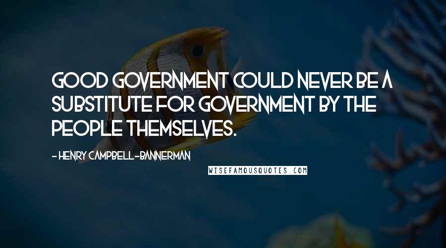 Henry Campbell-Bannerman Quotes: Good government could never be a substitute for government by the people themselves.