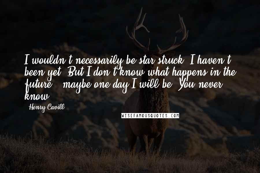 Henry Cavill Quotes: I wouldn't necessarily be star-struck. I haven't been yet. But I don't know what happens in the future - maybe one day I will be. You never know.