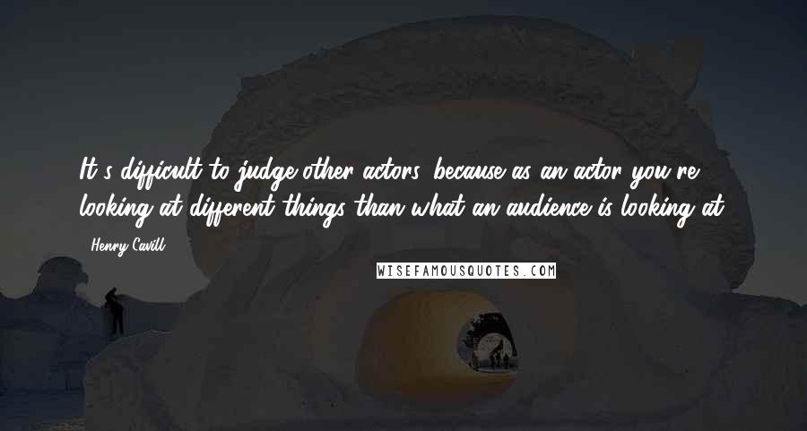 Henry Cavill Quotes: It's difficult to judge other actors, because as an actor you're looking at different things than what an audience is looking at.