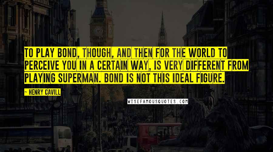 Henry Cavill Quotes: To play Bond, though, and then for the world to perceive you in a certain way, is very different from playing Superman. Bond is not this ideal figure.