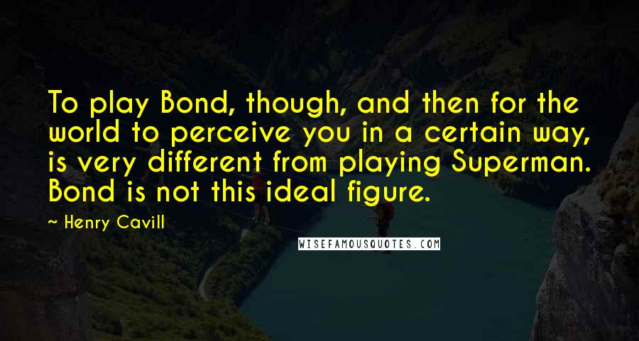 Henry Cavill Quotes: To play Bond, though, and then for the world to perceive you in a certain way, is very different from playing Superman. Bond is not this ideal figure.