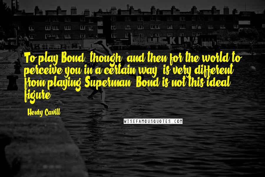 Henry Cavill Quotes: To play Bond, though, and then for the world to perceive you in a certain way, is very different from playing Superman. Bond is not this ideal figure.