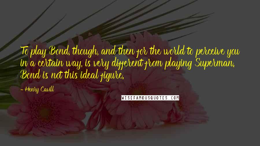 Henry Cavill Quotes: To play Bond, though, and then for the world to perceive you in a certain way, is very different from playing Superman. Bond is not this ideal figure.