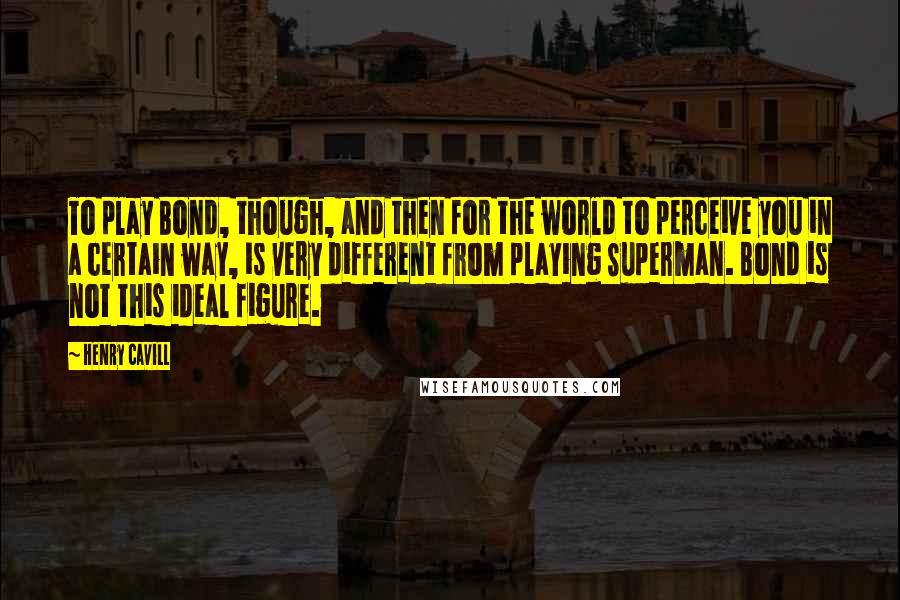 Henry Cavill Quotes: To play Bond, though, and then for the world to perceive you in a certain way, is very different from playing Superman. Bond is not this ideal figure.