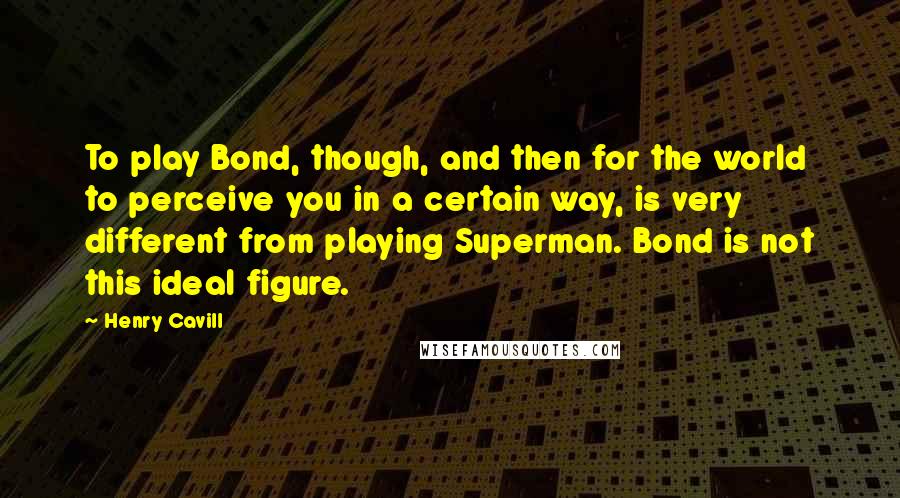 Henry Cavill Quotes: To play Bond, though, and then for the world to perceive you in a certain way, is very different from playing Superman. Bond is not this ideal figure.