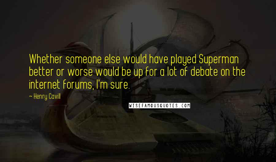 Henry Cavill Quotes: Whether someone else would have played Superman better or worse would be up for a lot of debate on the internet forums, I'm sure.