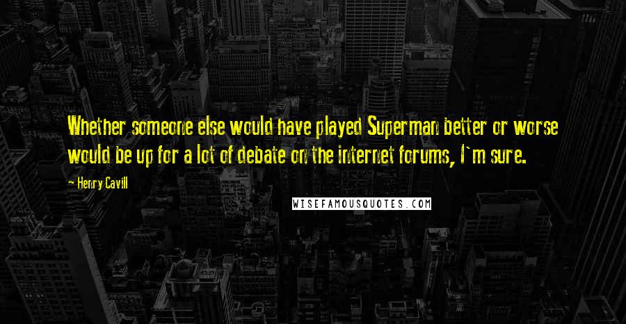 Henry Cavill Quotes: Whether someone else would have played Superman better or worse would be up for a lot of debate on the internet forums, I'm sure.