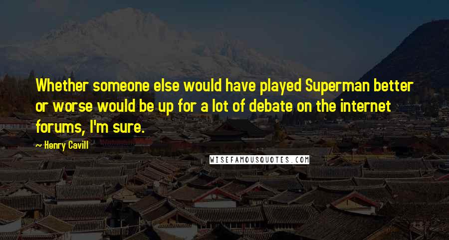 Henry Cavill Quotes: Whether someone else would have played Superman better or worse would be up for a lot of debate on the internet forums, I'm sure.