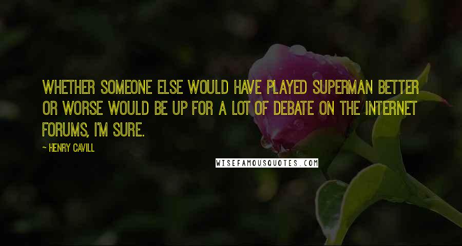 Henry Cavill Quotes: Whether someone else would have played Superman better or worse would be up for a lot of debate on the internet forums, I'm sure.